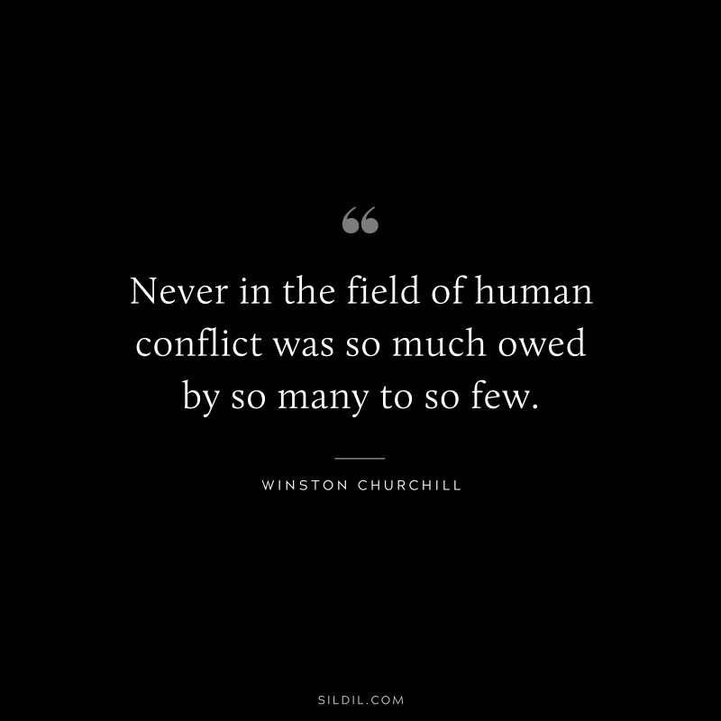 Never in the field of human conflict was so much owed by so many to so few. ― Winston Churchill