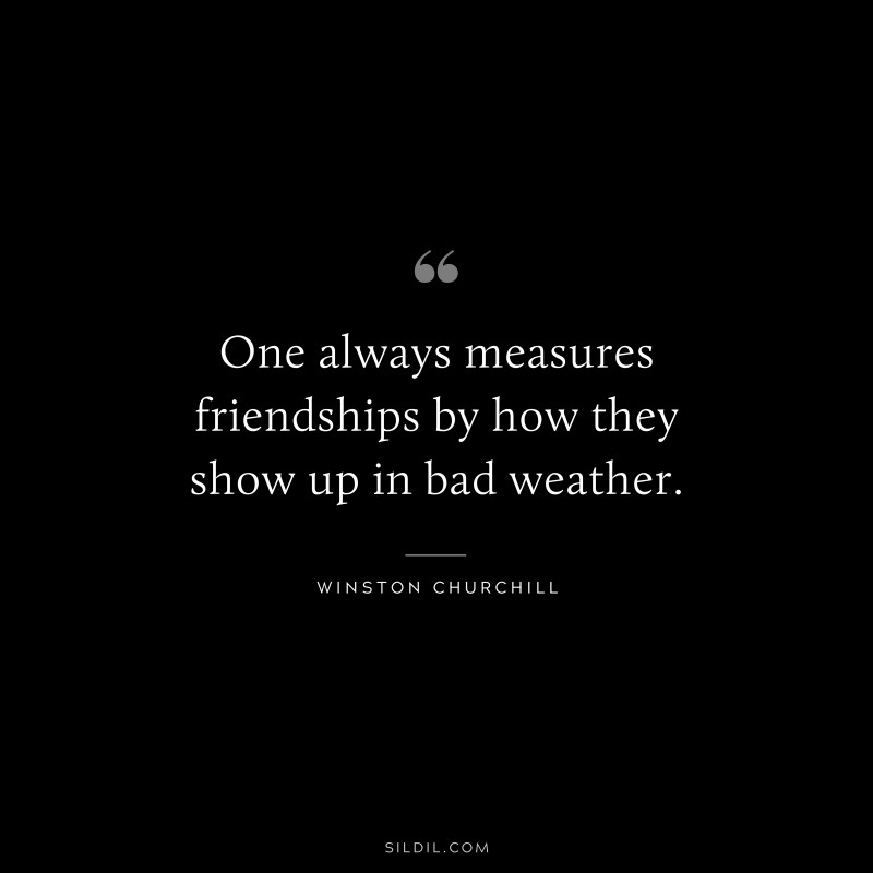 One always measures friendships by how they show up in bad weather. ― Winston Churchill