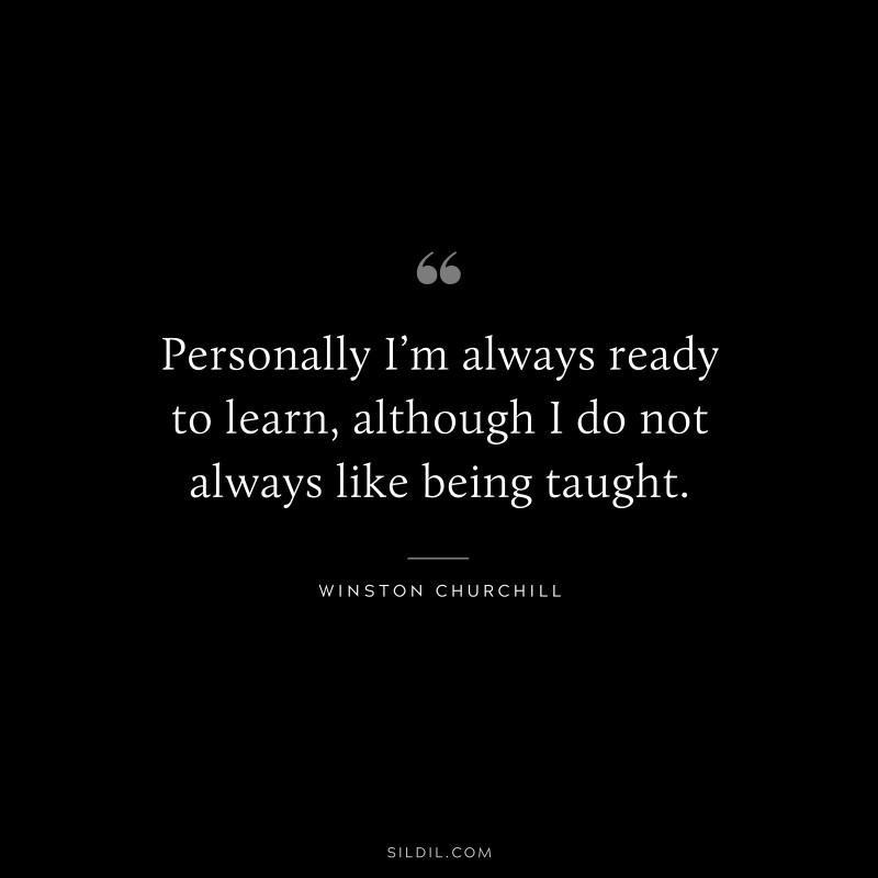 Personally I’m always ready to learn, although I do not always like being taught. ― Winston Churchill