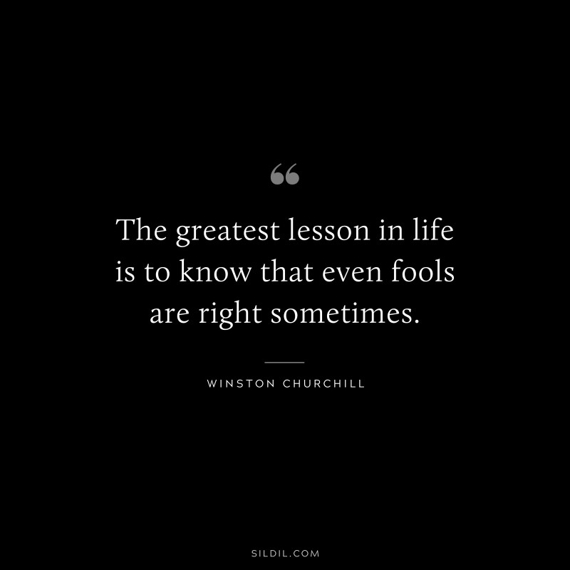 The greatest lesson in life is to know that even fools are right sometimes. ― Winston Churchill