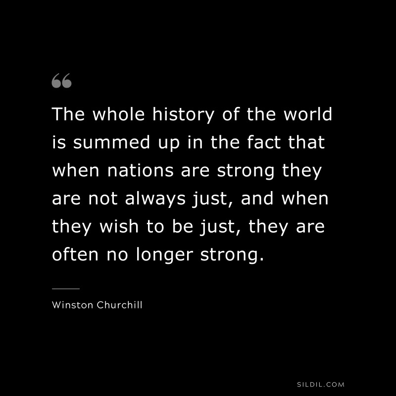 The whole history of the world is summed up in the fact that when nations are strong they are not always just, and when they wish to be just, they are often no longer strong. ― Winston Churchill