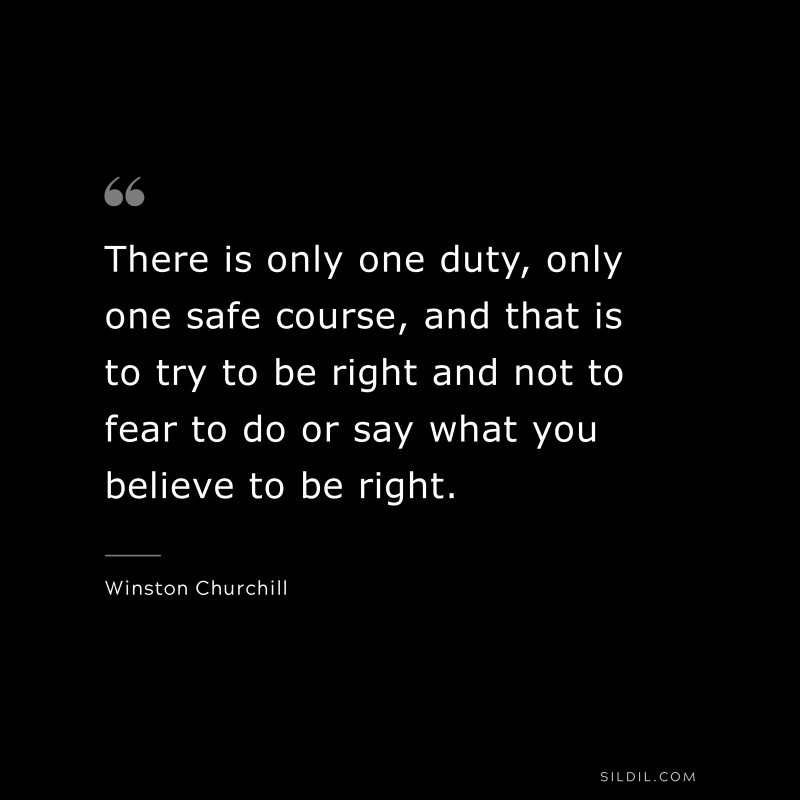 There is only one duty, only one safe course, and that is to try to be right and not to fear to do or say what you believe to be right. ― Winston Churchill