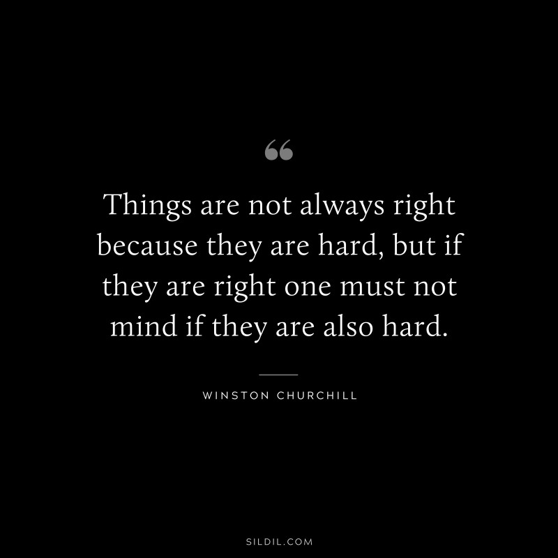 Things are not always right because they are hard, but if they are right one must not mind if they are also hard. ― Winston Churchill