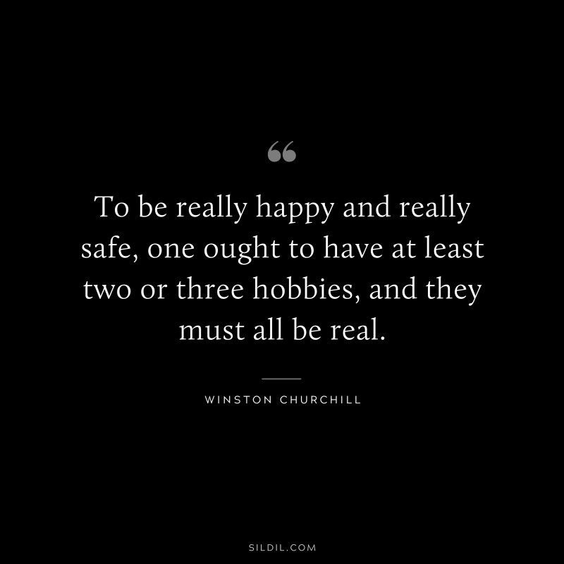 To be really happy and really safe, one ought to have at least two or three hobbies, and they must all be real. ― Winston Churchill