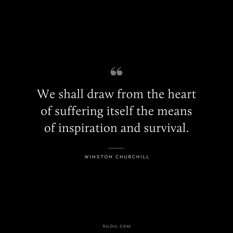 We shall draw from the heart of suffering itself the means of inspiration and survival. ― Winston Churchill