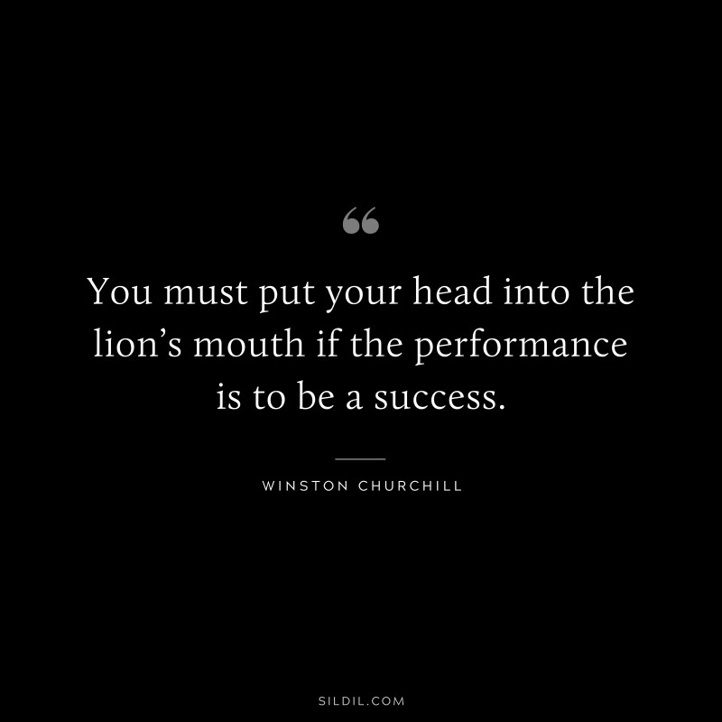 You must put your head into the lion’s mouth if the performance is to be a success. ― Winston Churchill