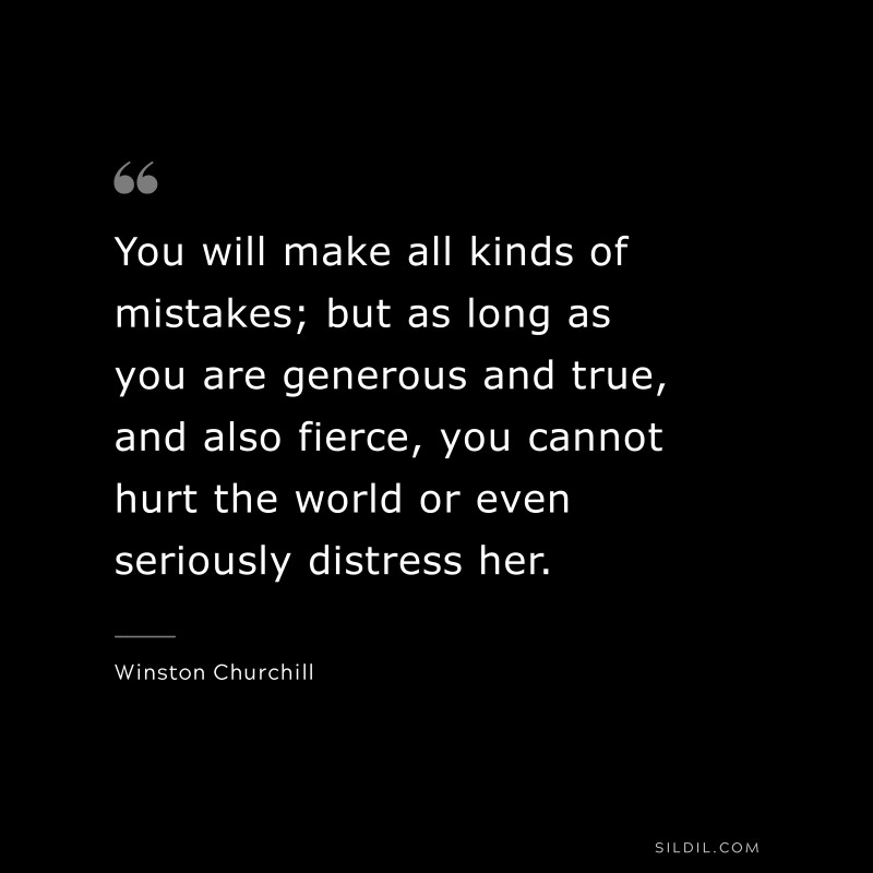 You will make all kinds of mistakes; but as long as you are generous and true, and also fierce, you cannot hurt the world or even seriously distress her. ― Winston Churchill