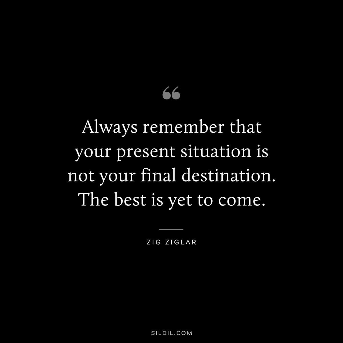 Always remember that your present situation is not your final destination. The best is yet to come. ― Zig Ziglar