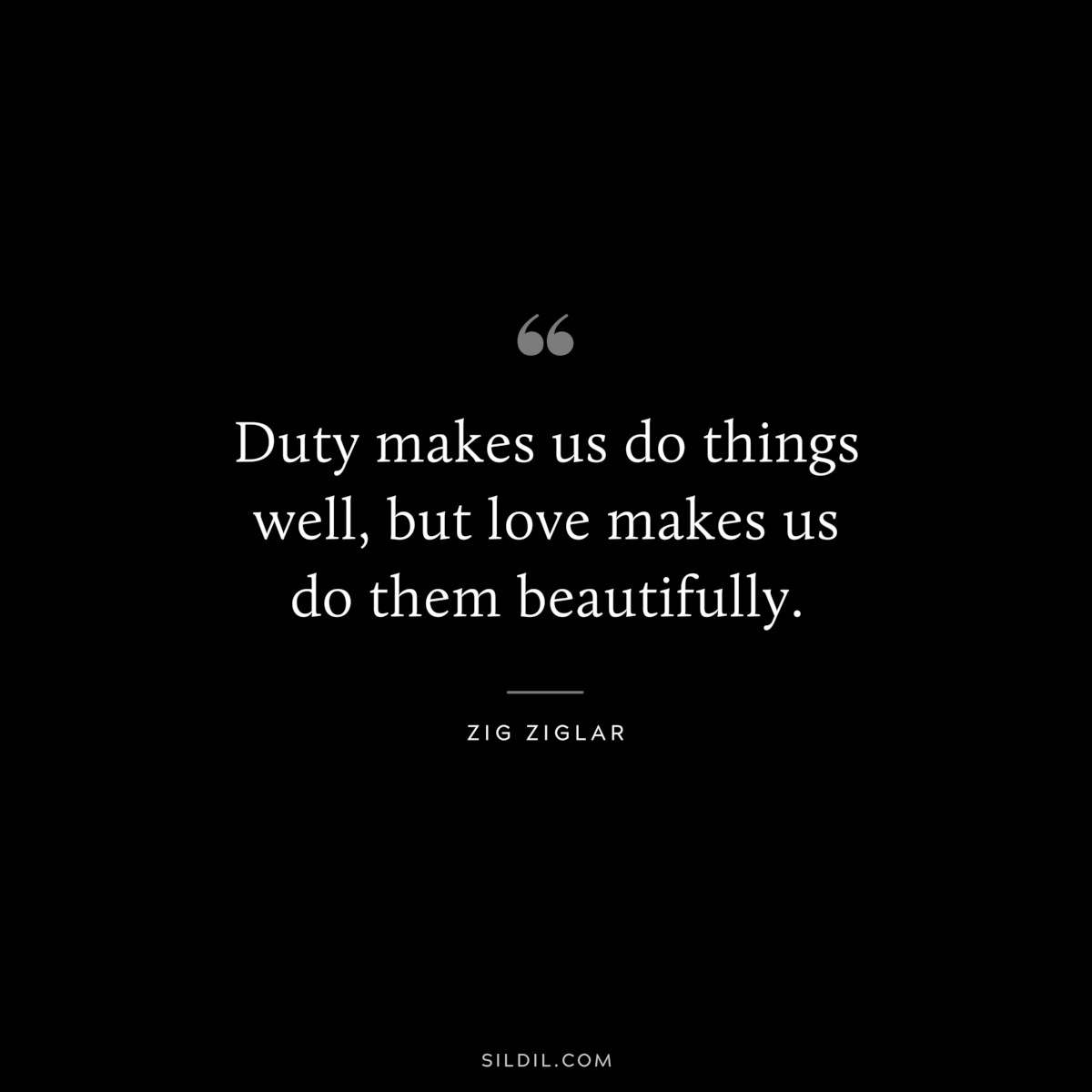 Duty makes us do things well, but love makes us do them beautifully. ― Zig Ziglar