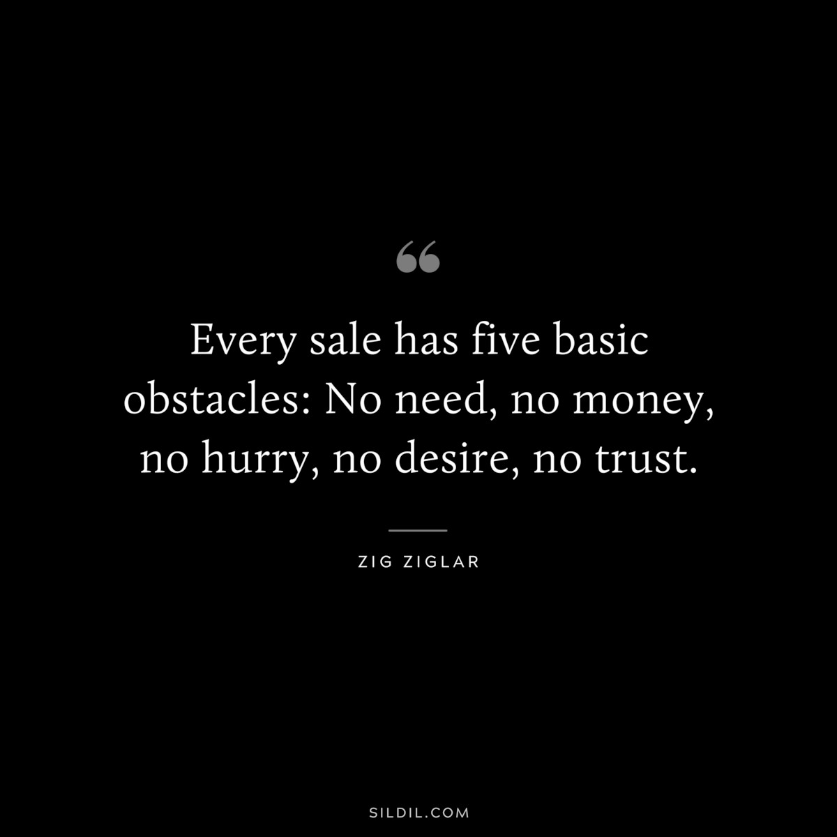 Every sale has five basic obstacles: No need, no money, no hurry, no desire, no trust. ― Zig Ziglar