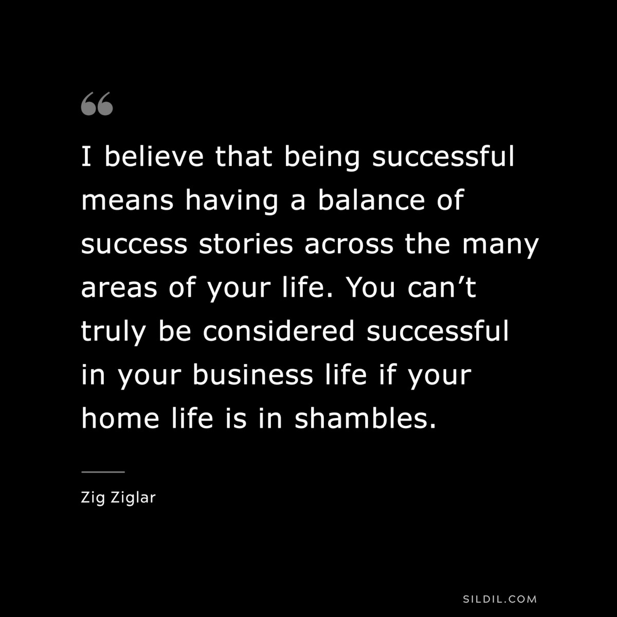I believe that being successful means having a balance of success stories across the many areas of your life. You can’t truly be considered successful in your business life if your home life is in shambles. ― Zig Ziglar