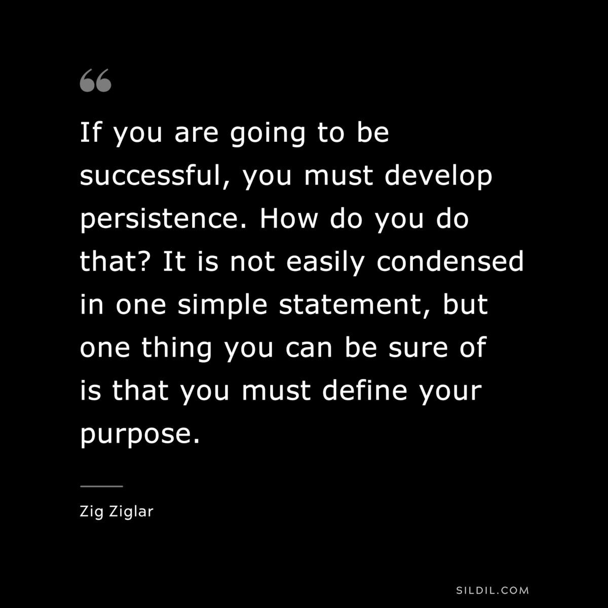 If you are going to be successful, you must develop persistence. How do you do that? It is not easily condensed in one simple statement, but one thing you can be sure of is that you must define your purpose. ― Zig Ziglar