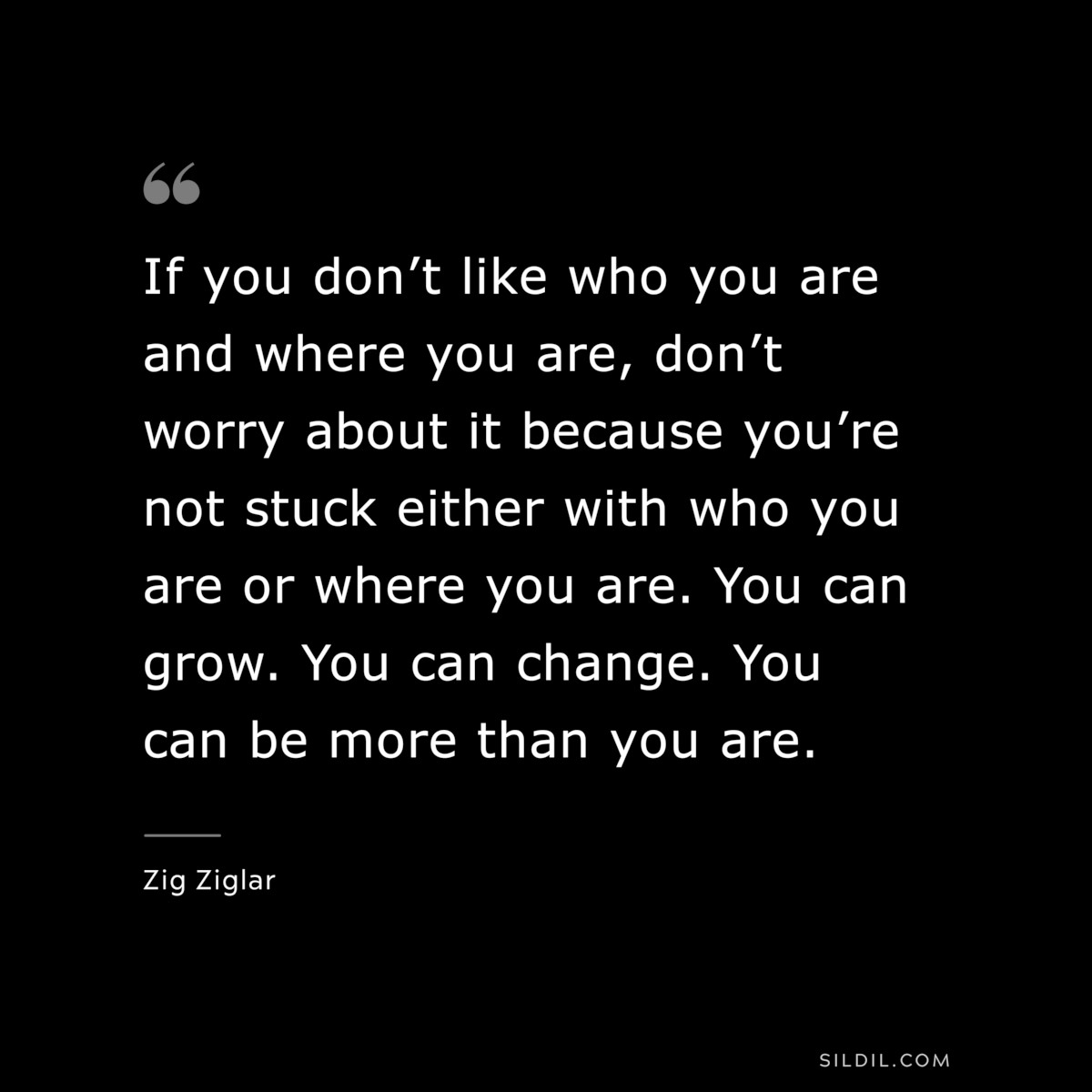 If you don’t like who you are and where you are, don’t worry about it because you’re not stuck either with who you are or where you are. You can grow. You can change. You can be more than you are. ― Zig Ziglar