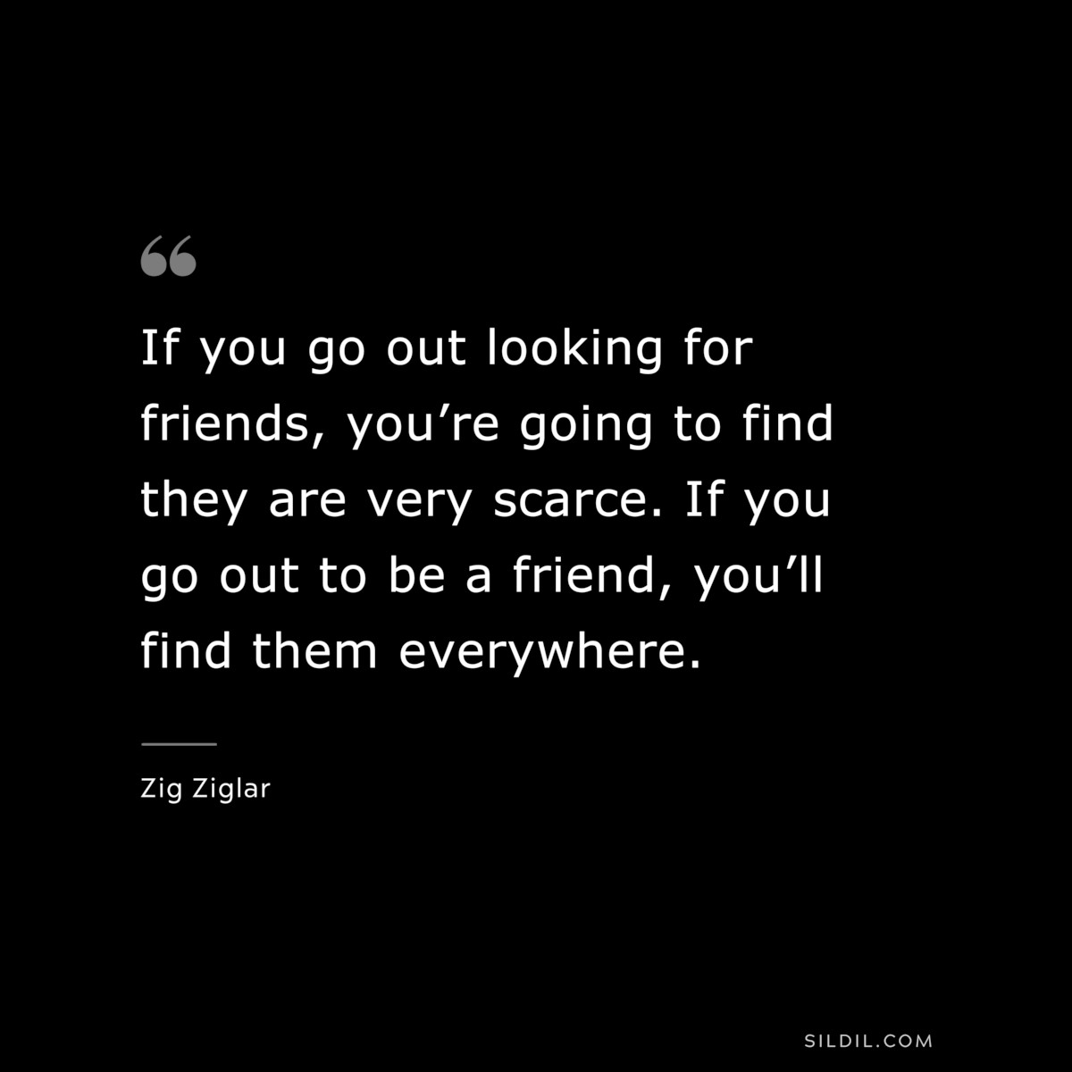 If you go out looking for friends, you’re going to find they are very scarce. If you go out to be a friend, you’ll find them everywhere. ― Zig Ziglar