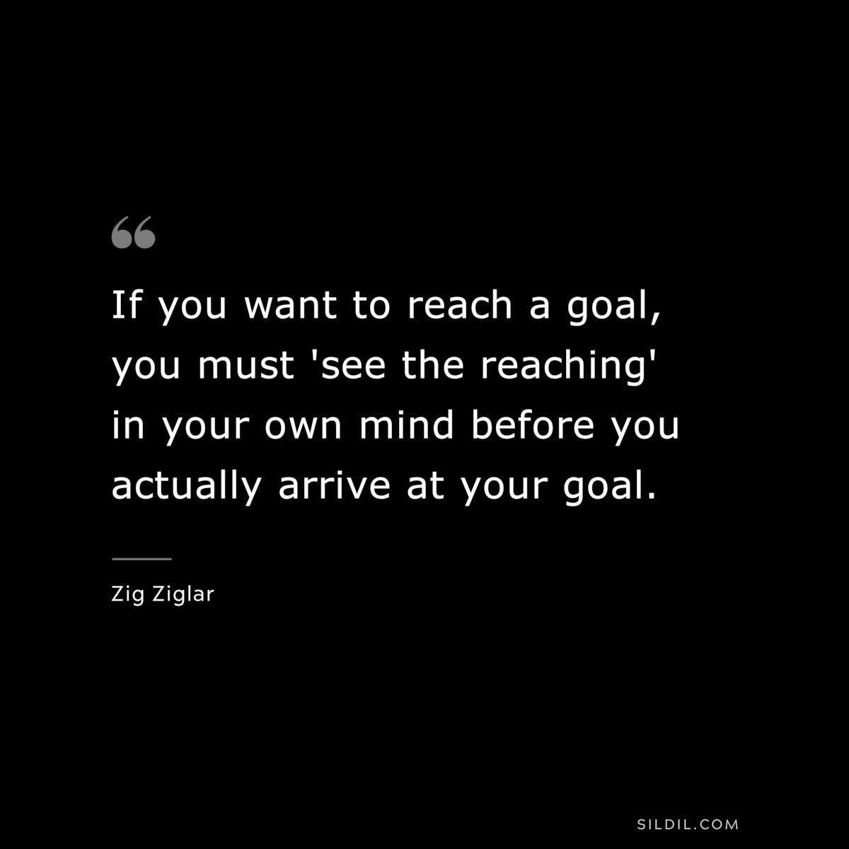 If you want to reach a goal, you must 'see the reaching' in your own mind before you actually arrive at your goal. ― Zig Ziglar