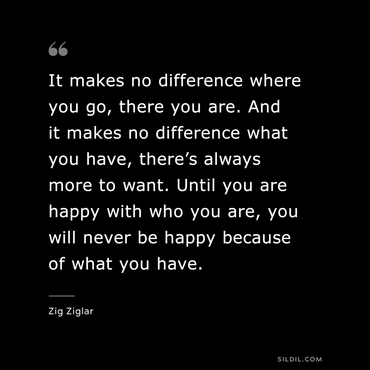 It makes no difference where you go, there you are. And it makes no difference what you have, there’s always more to want. Until you are happy with who you are, you will never be happy because of what you have. ― Zig Ziglar