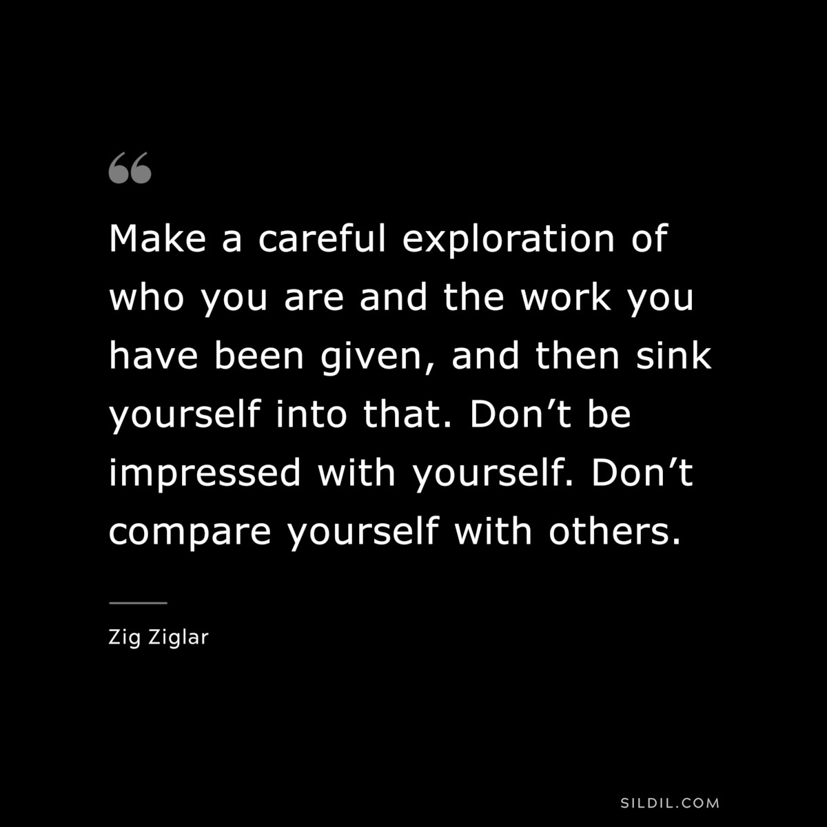 Make a careful exploration of who you are and the work you have been given, and then sink yourself into that. Don’t be impressed with yourself. Don’t compare yourself with others. ― Zig Ziglar