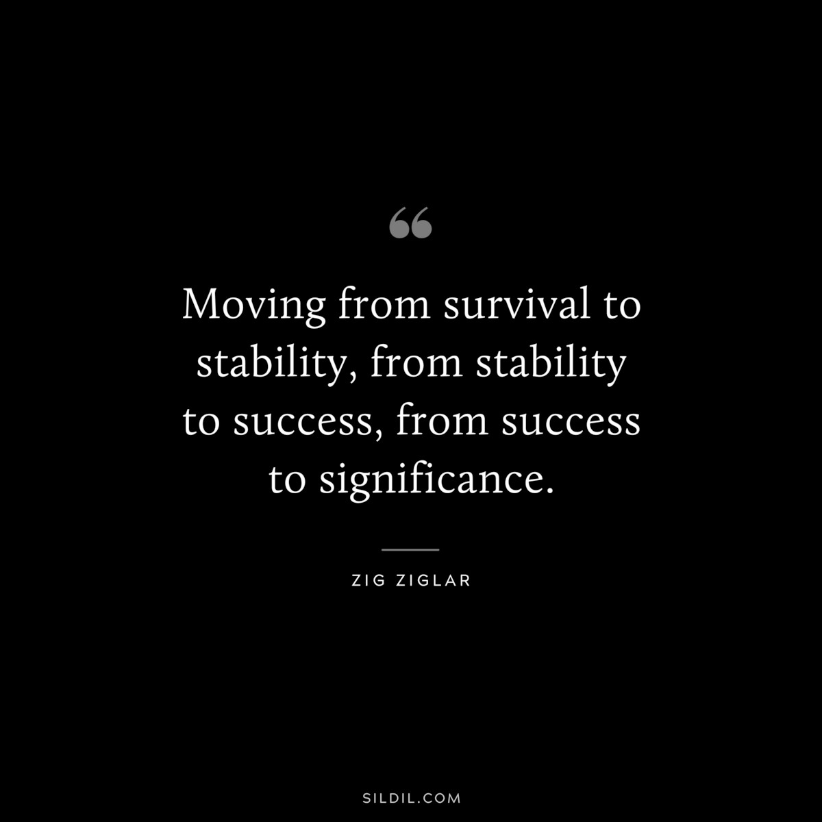 Moving from survival to stability, from stability to success, from success to significance. ― Zig Ziglar
