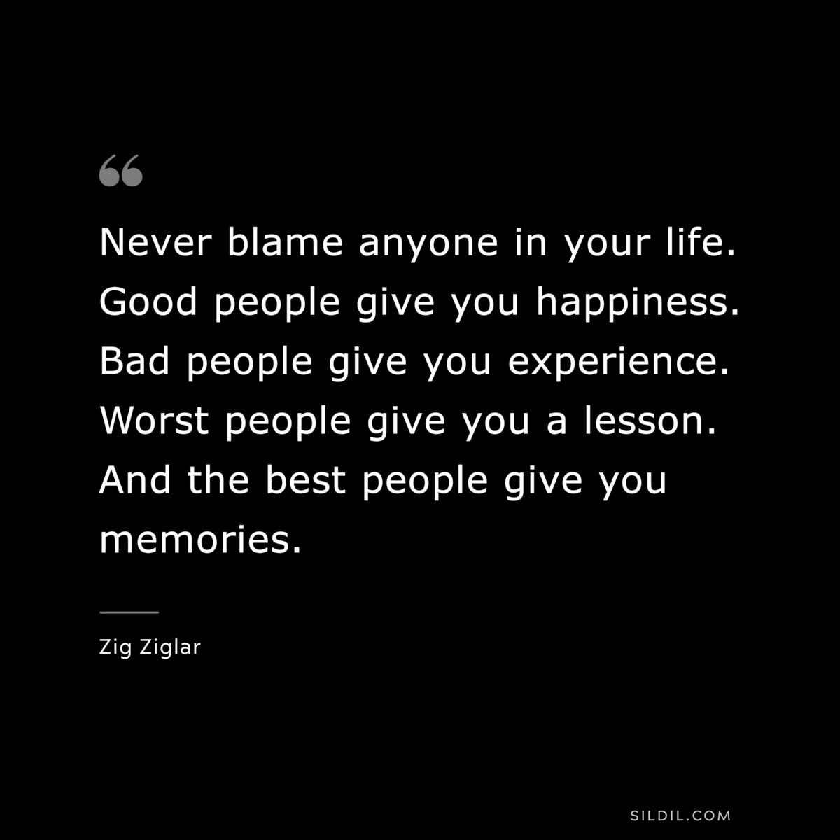 Never blame anyone in your life. Good people give you happiness. Bad people give you experience. Worst people give you a lesson. And the best people give you memories. ― Zig Ziglar