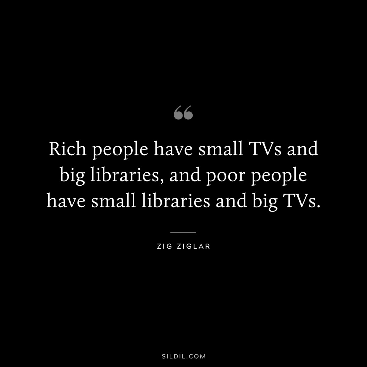 Rich people have small TVs and big libraries, and poor people have small libraries and big TVs. ― Zig Ziglar