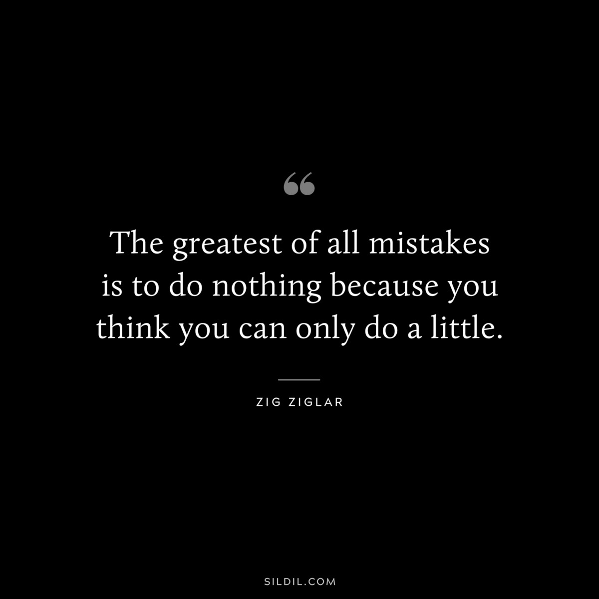 The greatest of all mistakes is to do nothing because you think you can only do a little. ― Zig Ziglar