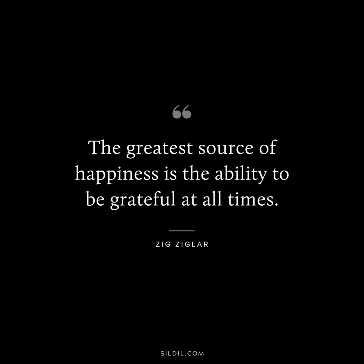 The greatest source of happiness is the ability to be grateful at all times. ― Zig Ziglar