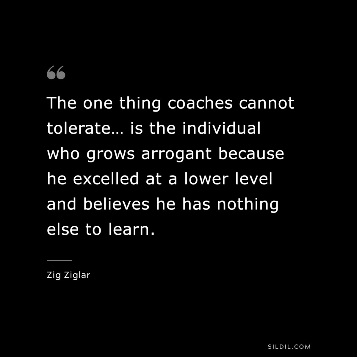 The one thing coaches cannot tolerate… is the individual who grows arrogant because he excelled at a lower level and believes he has nothing else to learn. ― Zig Ziglar