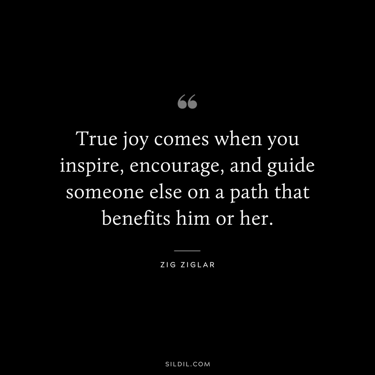 True joy comes when you inspire, encourage, and guide someone else on a path that benefits him or her. ― Zig Ziglar