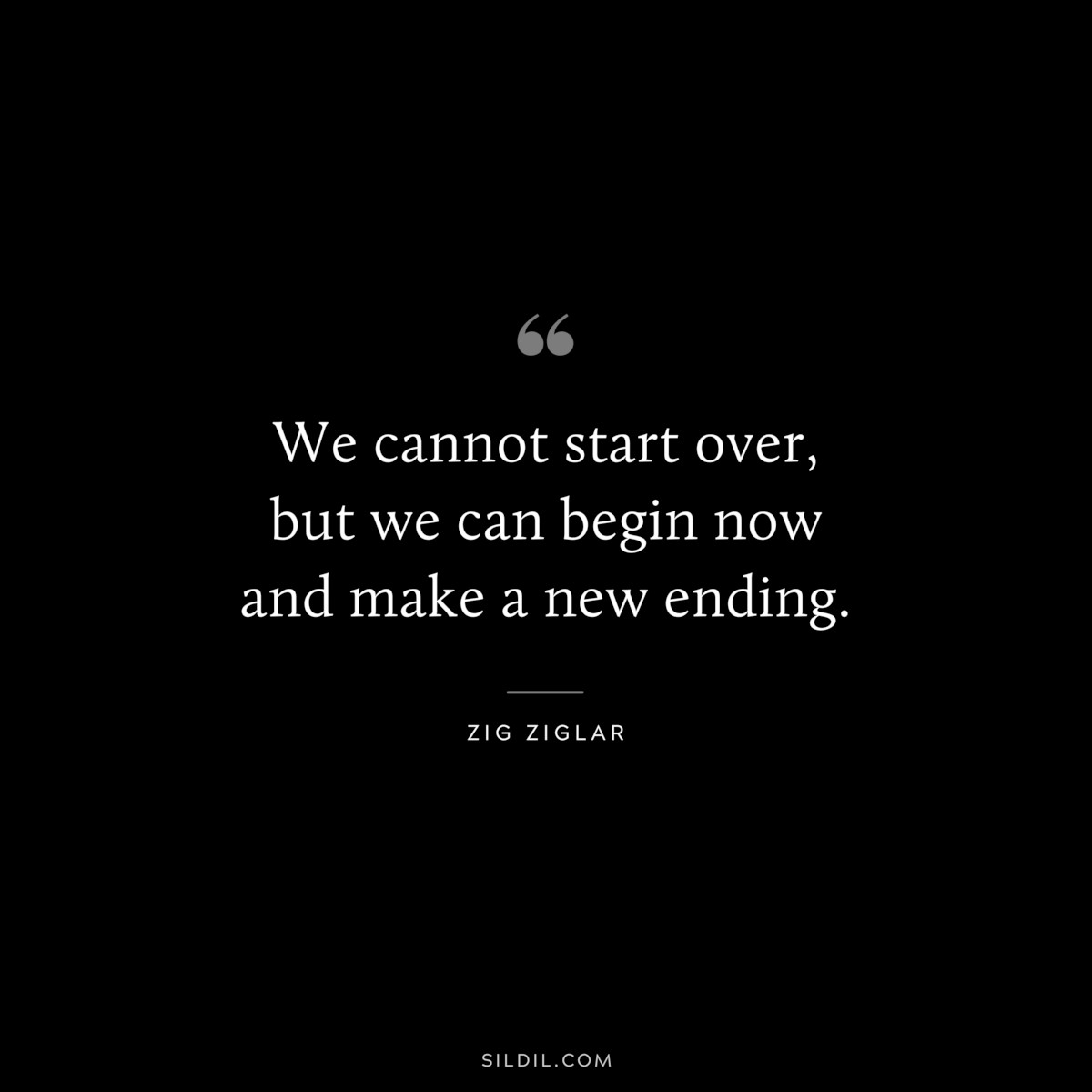 We cannot start over, but we can begin now and make a new ending. ― Zig Ziglar
