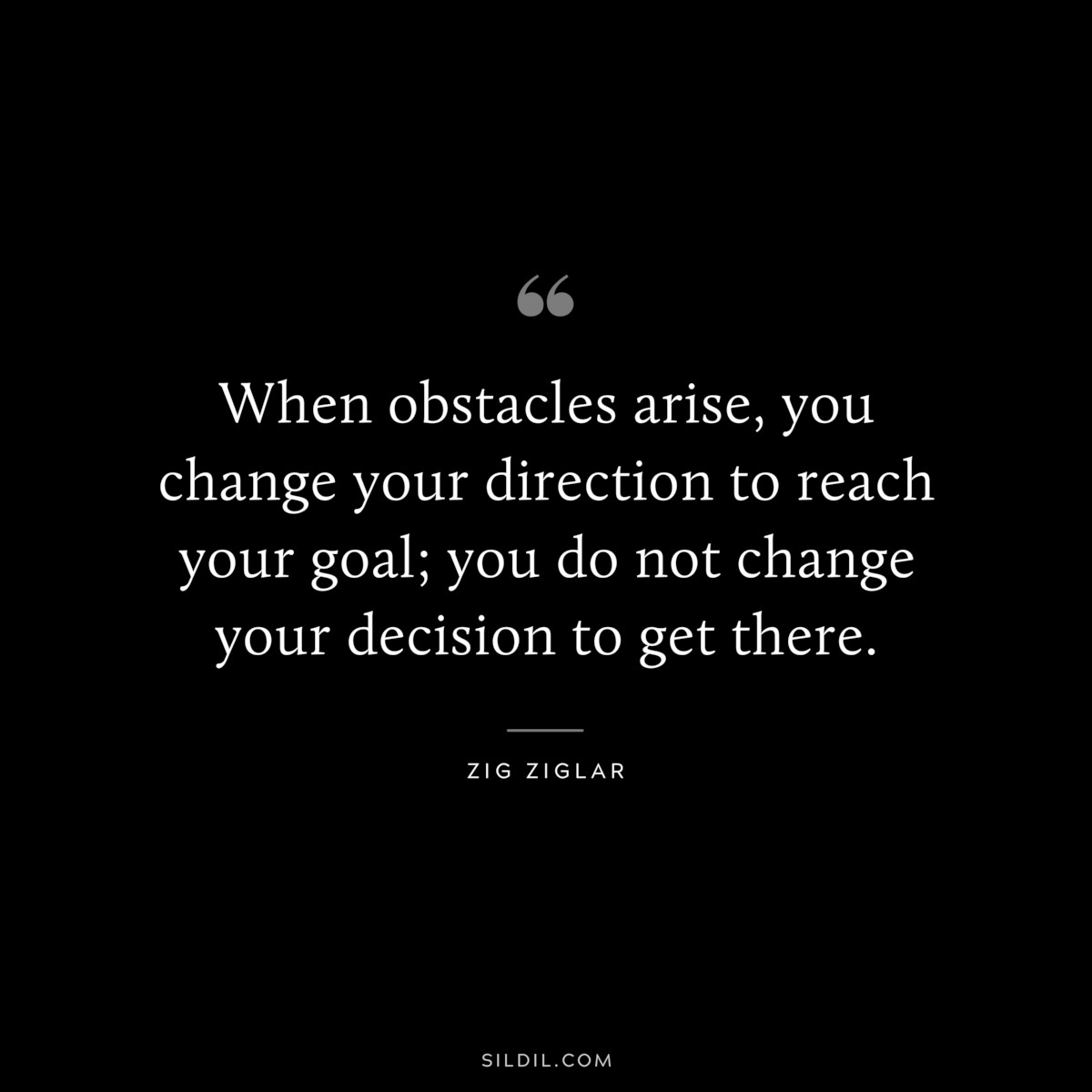 When obstacles arise, you change your direction to reach your goal; you do not change your decision to get there. ― Zig Ziglar