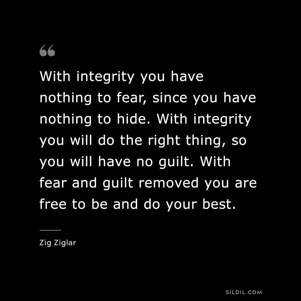 With integrity you have nothing to fear, since you have nothing to hide. With integrity you will do the right thing, so you will have no guilt. With fear and guilt removed you are free to be and do your best. ― Zig Ziglar