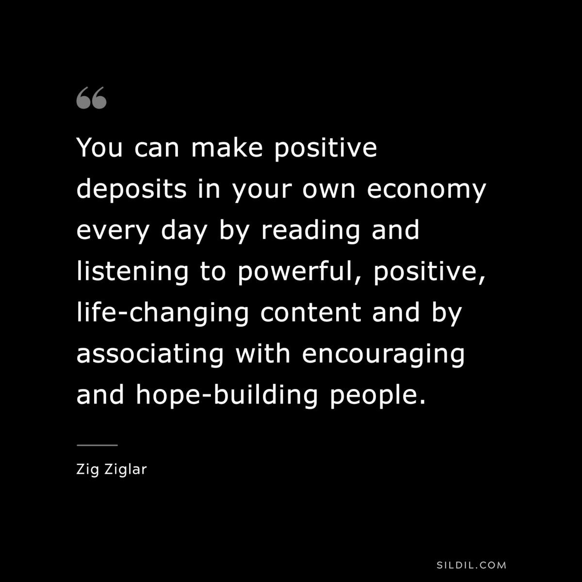 You can make positive deposits in your own economy every day by reading and listening to powerful, positive, life-changing content and by associating with encouraging and hope-building people. ― Zig Ziglar