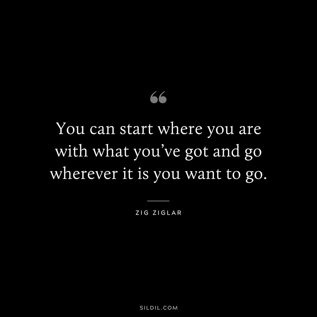 You can start where you are with what you’ve got and go wherever it is you want to go. ― Zig Ziglar