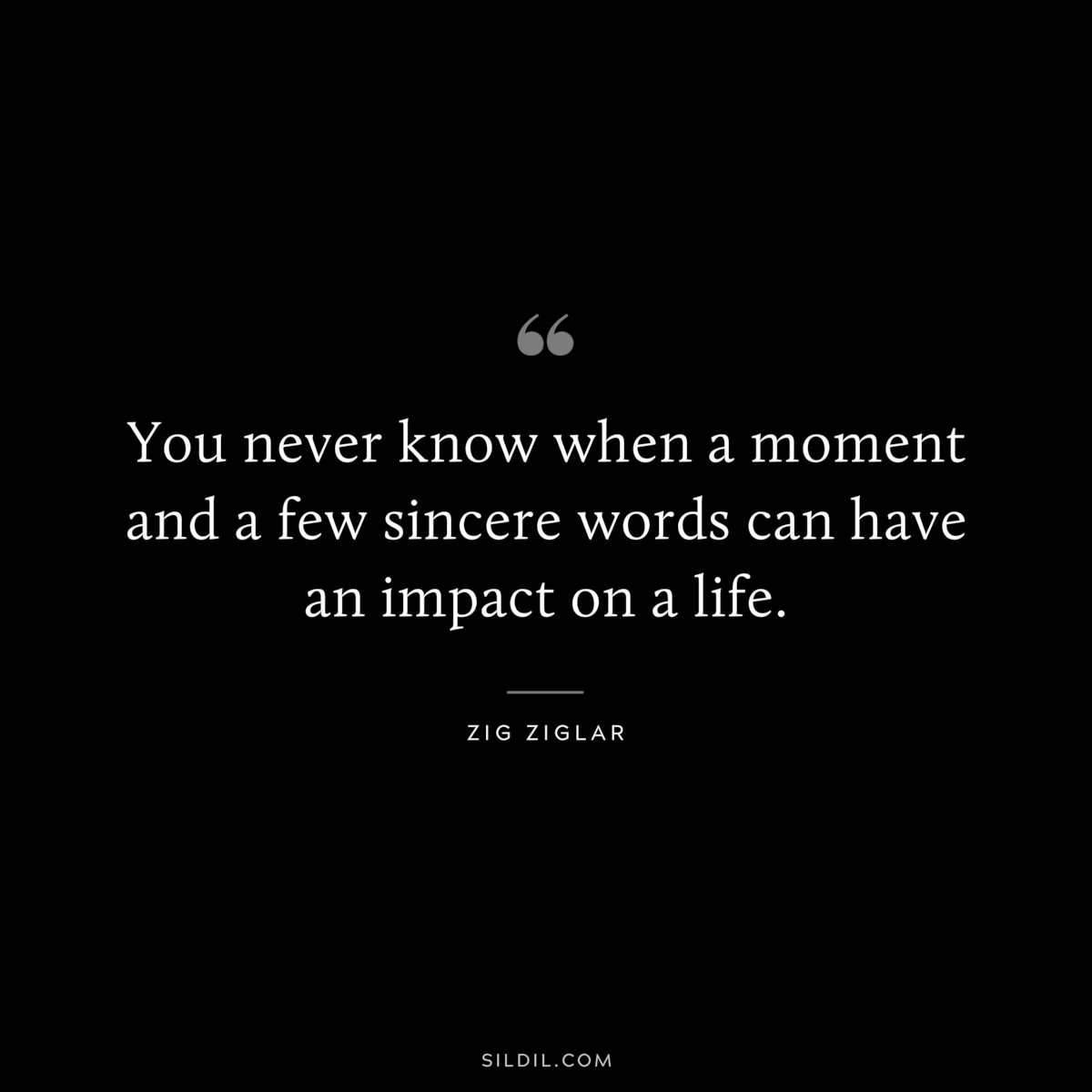 You never know when a moment and a few sincere words can have an impact on a life. ― Zig Ziglar