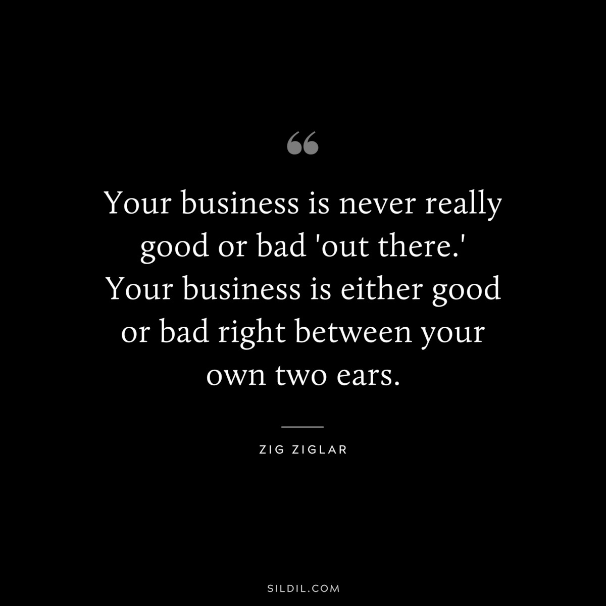 Your business is never really good or bad 'out there.' Your business is either good or bad right between your own two ears. ― Zig Ziglar