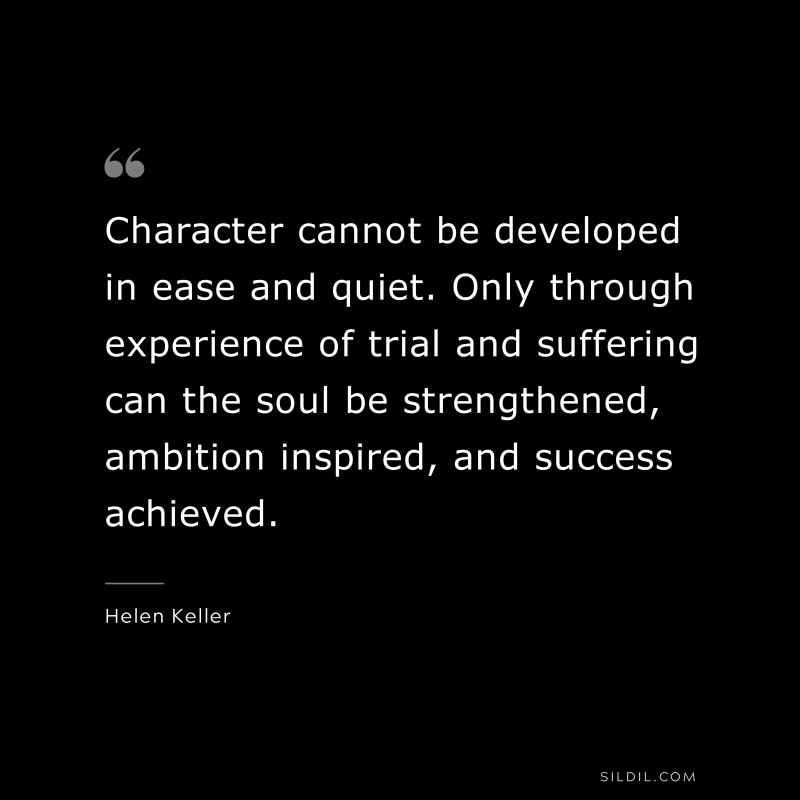 Character cannot be developed in ease and quiet. Only through experience of trial and suffering can the soul be strengthened, ambition inspired, and success achieved. ― Helen Keller
