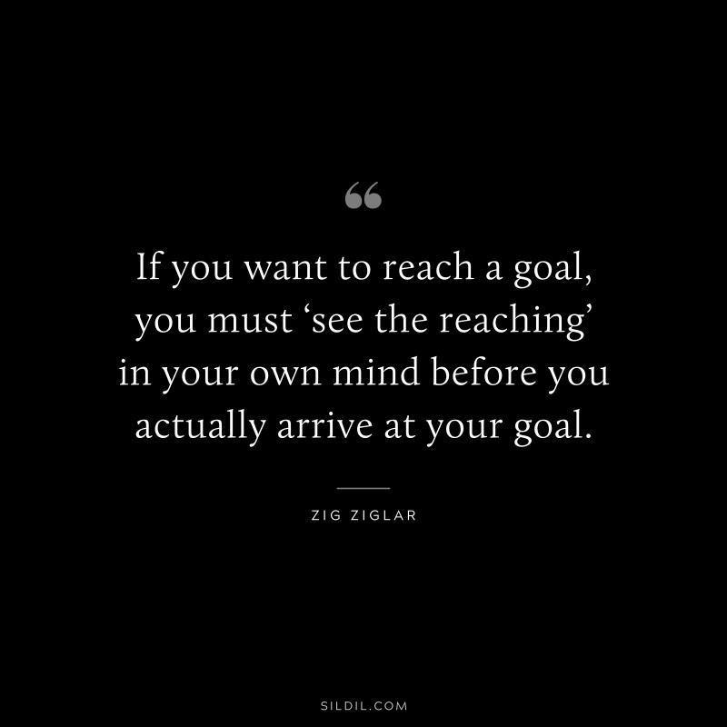 If you want to reach a goal, you must ‘see the reaching’ in your own mind before you actually arrive at your goal. ― Zig Ziglar