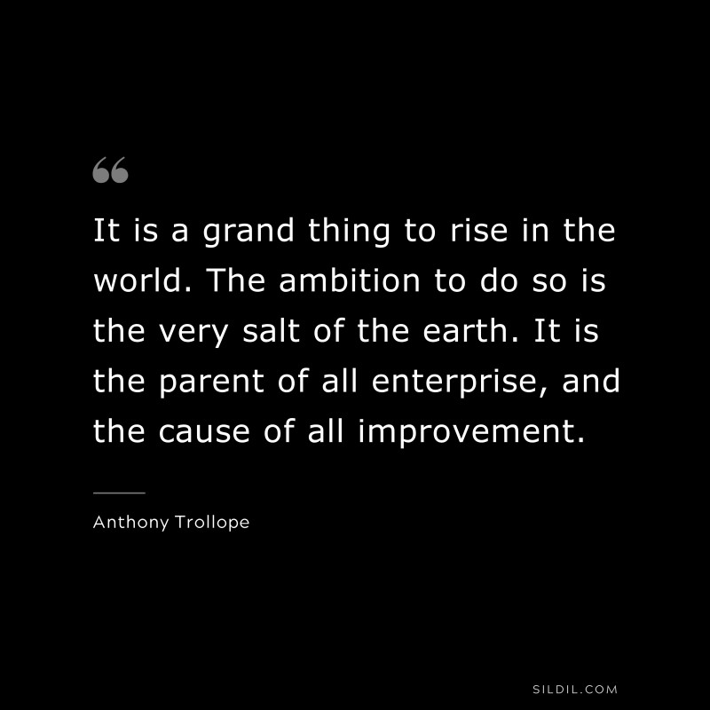 It is a grand thing to rise in the world. The ambition to do so is the very salt of the earth. It is the parent of all enterprise, and the cause of all improvement. ― Anthony Trollope
