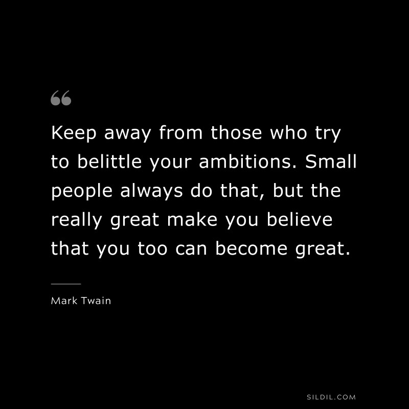 Keep away from those who try to belittle your ambitions. Small people always do that, but the really great make you believe that you too can become great. ― Mark Twain