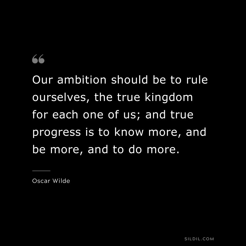 Our ambition should be to rule ourselves, the true kingdom for each one of us; and true progress is to know more, and be more, and to do more. ― Oscar Wilde