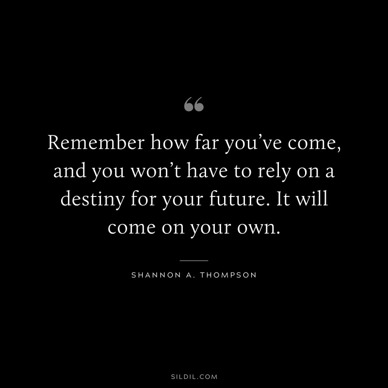 Remember how far you’ve come, and you won’t have to rely on a destiny for your future. It will come on your own. ― Shannon A. Thompson