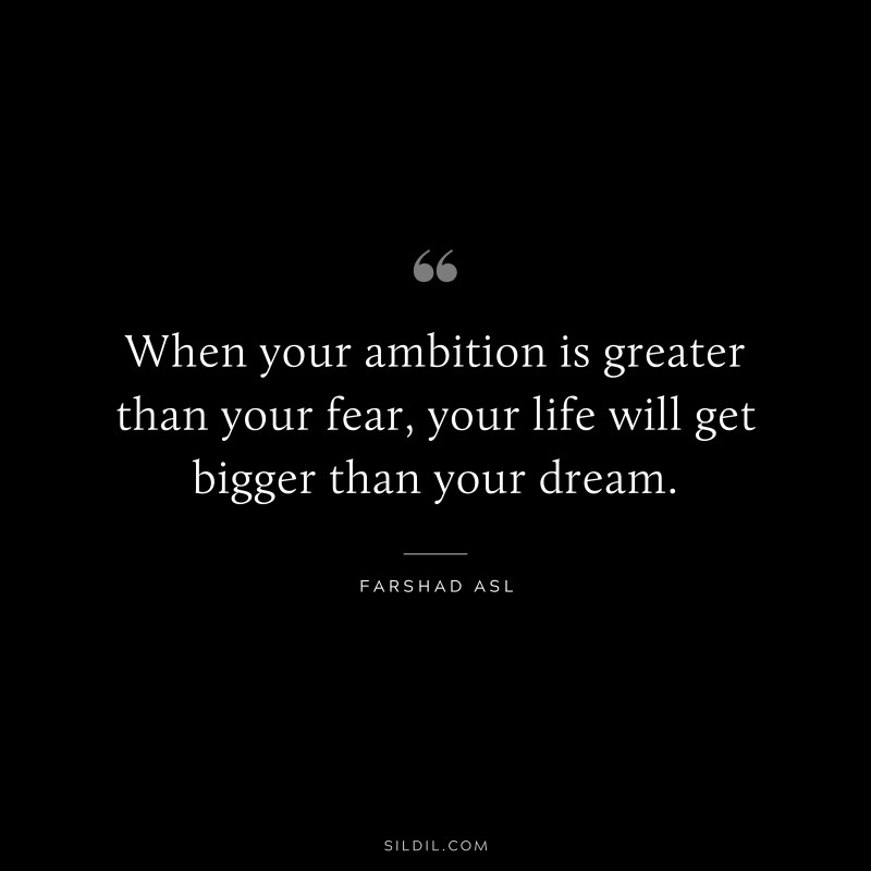 When your ambition is greater than your fear, your life will get bigger than your dream. ― Farshad Asl