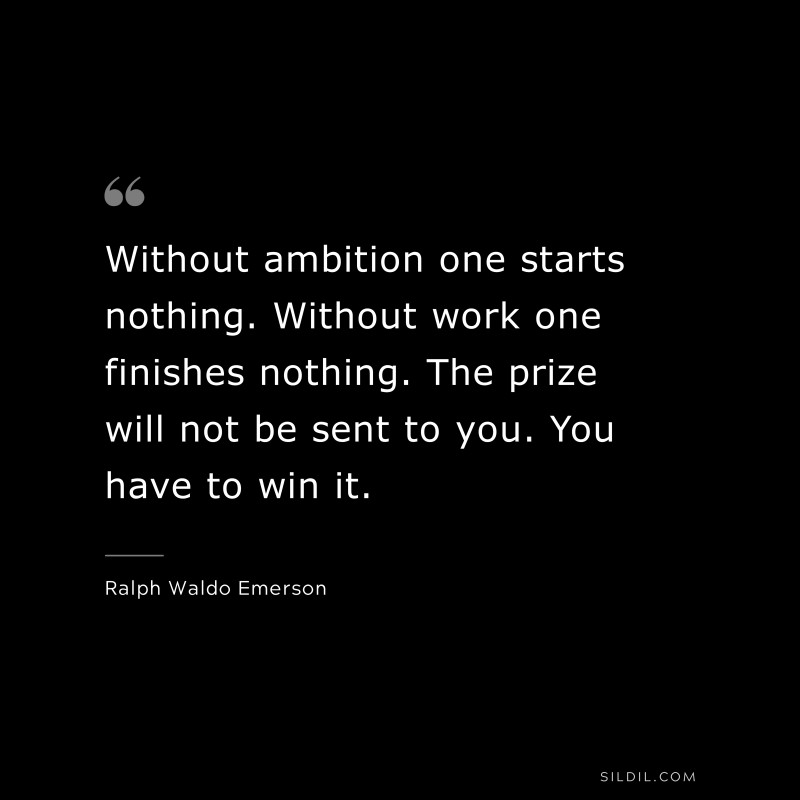 Without ambition one starts nothing. Without work one finishes nothing. The prize will not be sent to you. You have to win it. ― Ralph Waldo Emerson