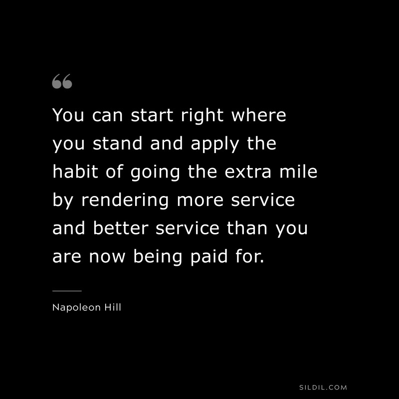 You can start right where you stand and apply the habit of going the extra mile by rendering more service and better service than you are now being paid for. ― Napoleon Hill