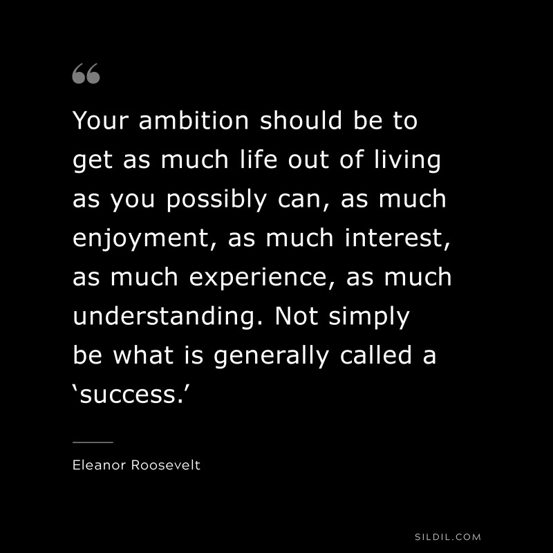 Your ambition should be to get as much life out of living as you possibly can, as much enjoyment, as much interest, as much experience, as much understanding. Not simply be what is generally called a ‘success.’ ― Eleanor Roosevelt