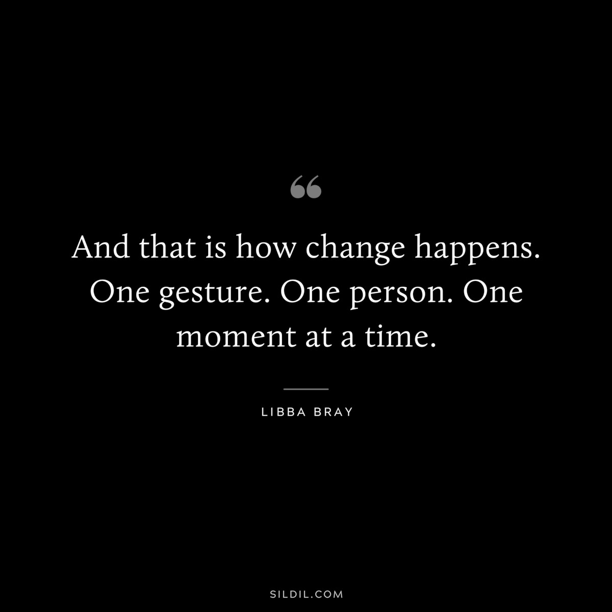 And that is how change happens. One gesture. One person. One moment at a time. ― Libba Bray