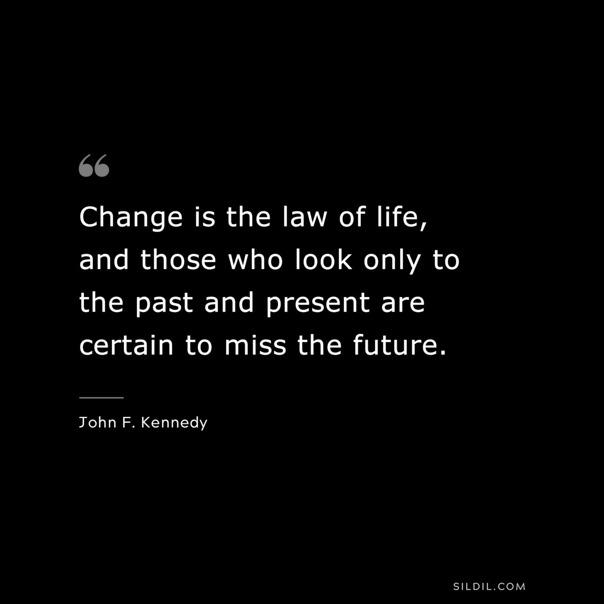 Change is the law of life, and those who look only to the past and present are certain to miss the future. ― John F. Kennedy