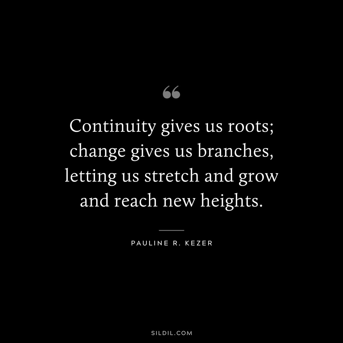 Continuity gives us roots; change gives us branches, letting us stretch and grow and reach new heights. ― Pauline R. Kezer