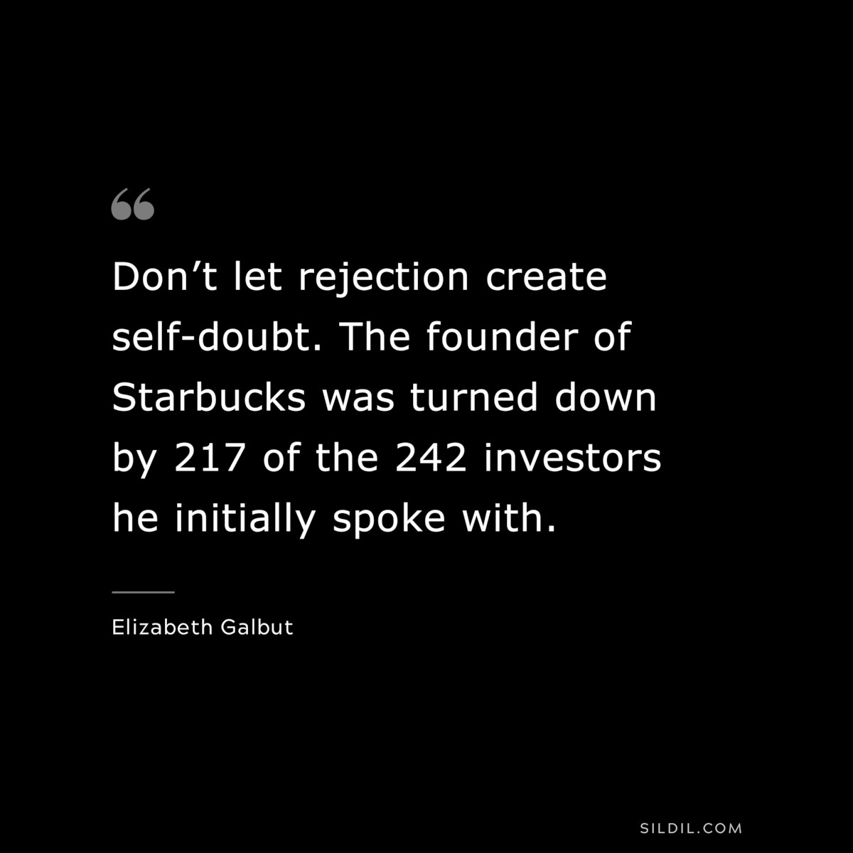 Don’t let rejection create self-doubt. The founder of Starbucks was turned down by 217 of the 242 investors he initially spoke with. ― Elizabeth Galbut