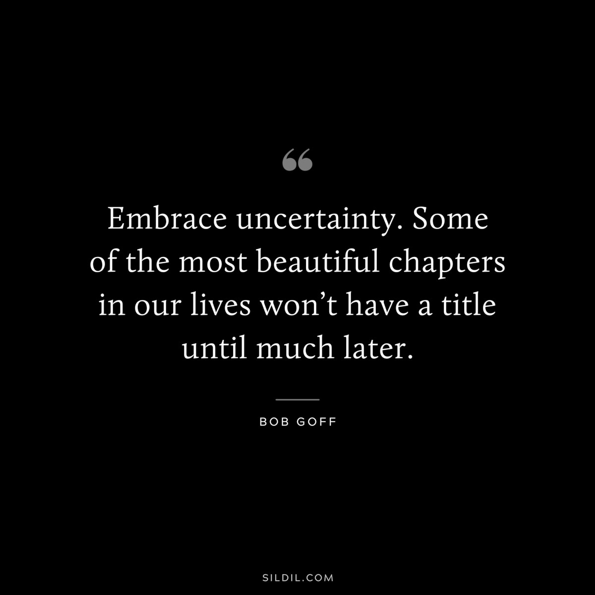 Embrace uncertainty. Some of the most beautiful chapters in our lives won’t have a title until much later. ― Bob Goff